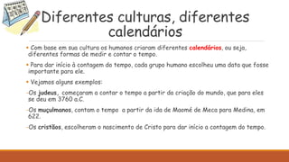Diferentes culturas, diferentes
calendários
 Com base em sua cultura os humanos criaram diferentes calendários, ou seja,
diferentes formas de medir e contar o tempo.
 Para dar início à contagem do tempo, cada grupo humano escolheu uma data que fosse
importante para ele.
 Vejamos alguns exemplos:
-Os judeus, começaram a contar o tempo a partir da criação do mundo, que para eles
se deu em 3760 a.C.
-Os muçulmanos, contam o tempo a partir da ida de Maomé de Meca para Medina, em
622.
-Os cristãos, escolheram o nascimento de Cristo para dar início a contagem do tempo.
 