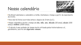 Nosso calendário
 No Brasil adotamos o calendário cristão. Contamos o tempo a partir do nascimento
de Cristo.
 Para nós há fatos ocorridos antes e depois de Cristo (a.C.).
 Nosso calendário divide o tempo em dia, mês, ano, década (10 anos), século (100
anos) e milênio (1000 anos).
 O século é uma unidade de tempo muito utilizada pelos historiadores e é,
geralmente, escrito em algarismo romano.
 
