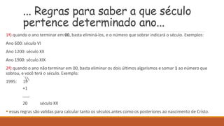 ... Regras para saber a que século
pertence determinado ano...
1ª) quando o ano terminar em 00, basta eliminá-los, e o número que sobrar indicará o século. Exemplos:
Ano 600: século VI
Ano 1200: século XII
Ano 1900: século XIX
2ª) quando o ano não terminar em 00, basta eliminar os dois últimos algarismos e somar 1 ao número que
sobrou, e você terá o século. Exemplo:
1995: 19
+1
___
20 século XX
 essas regras são validas para calcular tanto os séculos antes como os posteriores ao nascimento de Cristo.
 