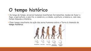 O tempo histórico
 Ao longo do tempo, os seres humanos inventaram ferramentas, modos de fazer o
fogo, a agricultura, a escrita, o comércio, a cidade, a pintura, a música e, com isso,
foram fazendo a História.
 Esse tempo resultante da ação dos seres humanos sobre a Terra é chamado de
tempo histórico.
 