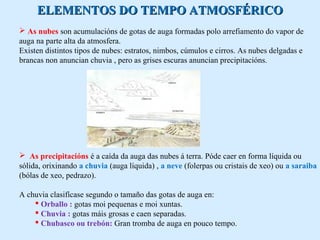D ELEMENTOS DOO TTEEMMPPOO AATTMMOOSSFFÉÉRRIICCOO 
 As nubes son acumulacións de gotas de auga formadas polo arrefiamento do vapor de 
auga na parte alta da atmosfera. 
Existen distintos tipos de nubes: estratos, nimbos, cúmulos e cirros. As nubes delgadas e 
brancas non anuncian chuvia , pero as grises escuras anuncian precipitacións. 
 As precipitacións é a caída da auga das nubes á terra. Póde caer en forma líquida ou 
sólida, orixinando a chuvia (auga líquida) , a neve (folerpas ou cristais de xeo) ou a saraiba 
(bólas de xeo, pedrazo). 
A chuvia clasifícase segundo o tamaño das gotas de auga en: 
 Orballo : gotas moi pequenas e moi xuntas. 
 Chuvia : gotas máis grosas e caen separadas. 
 Chubasco ou trebón: Gran tromba de auga en pouco tempo. 
 