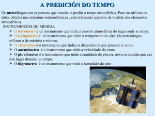 AA PPRREEDDIICCIIÓÓNN DDOO TTEEMMPPOO 
Os meterólogos son as persoas que estudan e predín o tempo atmosférico. Para iso utilizan os 
datos obtidos nas estacións meteorolóxicas , con diferentes aparatos de medida dos elementos 
atmosféricos. 
INSTRUMENTOS DE MEDIDA 
 O barómetro é un instrumento que mide a presión atmosférica do lugar onde se atopa. 
 O termómetro é un instrumento que mide a temperatura do aire. Os meterólogos 
utilizan o de máxima e mínima. 
 O viraventos é o instrumento que indica a dirección da que procede o vento. 
 O anemómetro é o instrumento que mide a velocidade do vento. 
 O pluviómetro é o instrumento que mide a cantidade de chuvia, neve ou saraiba que cae 
nun lugar durante un tempo. 
 O higrómetro é un instrumento que mide a humidade do aire. 
 