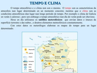 TTEEMMPPOO EE CCLLIIMMAA 
O tempo atmosférico e o clima non son o mesmo. O tempo son as características da 
atmosfera nun lugar determinado en un momento concreto; mentras que o clima son as 
condicións atmosféricas dun lugar nun longo período de tempo. Por exemplo o clima de Galicia 
en verán é caloroso ; pero sen embargo o tempo atmosférico nun día do verán pode ser chuvioso. 
Hoxe en día utilízanse os satélites meterolóxicos que envían datos e imaxes da 
superficie terrestre e das nubes , e doutros elementos metreolóxicos constantemente. 
Con estes datos os meterólogos elaboran os mapas do tempo para un lugar 
determinado. 
 