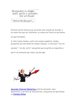 Existem vários fatores que envolvem uma tomada de decisão, e
as vezes tem que ser imediatas, ou vamos em frente ou perdemos
as oportunidades.
A vida é assim mesmo, junto com nossas angústias, medos,
perguntas que martelam em nossas cabeças, “o será que”,”vou ter
sucesso”, “vai dar certo”, perguntas que surgirão as respostas a
partir do momento que tomar sua decisão.
Aprender Internet Marketing está me deixando mais
desenvolta, é um meio de descobertas, conquistas em aprofundar
no Sistema Online.
 