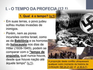 I. - O TEMPO DA PROFECIA (12.1)
Pr.MoisésSampaiodePaula
10
1. Qual é o tempo? (v.1)
• Em suas terras, o povo judeu
sofreu muitas invasões de
inimigos.
• Porém, nem as piores
incursões contra Israel, como
as da Babilônia e os horrores
do holocausto nos dias de
Hitler (1939-1945), podem se
comparar com o "tempo de
angústia, qual nunca houve,
desde que houve nação até
àquele tempo" (v.1).
A proporção deste conflito ultrapassará
qualquer outro momento da história da
civilização (Mt 24.21,22; cf. Jr 30.5-7).
 
