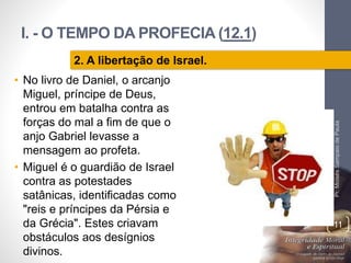 I. - O TEMPO DA PROFECIA (12.1)
Pr.MoisésSampaiodePaula
11
2. A libertação de Israel.
• No livro de Daniel, o arcanjo
Miguel, príncipe de Deus,
entrou em batalha contra as
forças do mal a fim de que o
anjo Gabriel levasse a
mensagem ao profeta.
• Miguel é o guardião de Israel
contra as potestades
satânicas, identificadas como
"reis e príncipes da Pérsia e
da Grécia". Estes criavam
obstáculos aos desígnios
divinos.
 