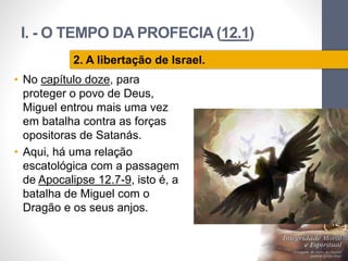 I. - O TEMPO DA PROFECIA (12.1)
Pr.MoisésSampaiodePaula
12
2. A libertação de Israel.
• No capítulo doze, para
proteger o povo de Deus,
Miguel entrou mais uma vez
em batalha contra as forças
opositoras de Satanás.
• Aqui, há uma relação
escatológica com a passagem
de Apocalipse 12.7-9, isto é, a
batalha de Miguel com o
Dragão e os seus anjos.
 