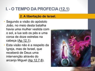 I. - O TEMPO DA PROFECIA (12.1)
Pr.MoisésSampaiodePaula
13
2. A libertação de Israel.
• Segundo a visão do apóstolo
João, no meio desta batalha
havia uma mulher vestida com
o sol, a lua sob os pés e uma
coroa de doze estrelas na
cabeça (Ap 12.1).
• Esta visão não é a respeito da
Igreja, mas de Israel, que
receberá de Deus uma
intervenção através do
arcanjo Miguel (Ap 12.7,8).
 