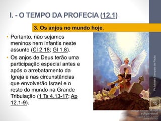 I. - O TEMPO DA PROFECIA (12.1)
Pr.MoisésSampaiodePaula
15
3. Os anjos no mundo hoje.
• Portanto, não sejamos
meninos nem infantis neste
assunto (Cl 2.18; Gl 1.8).
• Os anjos de Deus terão uma
participação especial antes e
após o arrebatamento da
Igreja e nas circunstâncias
que envolverão Israel e o
resto do mundo na Grande
Tribulação (1 Ts 4.13-17; Ap
12.1-9).
 