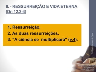 II. - RESSURREIÇÃO E VIDA ETERNA
(Dn 12.2-4)
• 1. Ressurreição.
• 2. As duas ressurreições.
• 3. "A ciência se multiplicará" (v.4).
Pr.MoisésSampaiodePaula
17
 