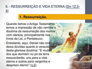 II. - RESSURREIÇÃO E VIDA ETERNA (Dn 12.2-
4)
• Quando lemos o Antigo Testamento
temos a impressão de não vermos a
doutrina da ressurreição dos mortos
com clareza, principalmente nos
livros da Lei, o Pentateuco.
• Entretanto, aqui, Daniel não nos
deixa dúvidas quanto à veracidade
desta gloriosa doutrina: "E muitos
dos que dormem no pó da terra
ressuscitarão, uns para a vida
eterna e outros para vergonha e
desprezo eterno" (v.2).
Pr.MoisésSampaiodePaula
18
1. Ressurreição.
 