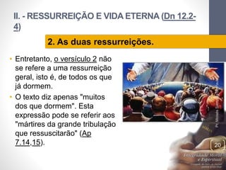 II. - RESSURREIÇÃO E VIDA ETERNA (Dn 12.2-
4)
• Entretanto, o versículo 2 não
se refere a uma ressurreição
geral, isto é, de todos os que
já dormem.
• O texto diz apenas "muitos
dos que dormem". Esta
expressão pode se referir aos
"mártires da grande tribulação
que ressuscitarão" (Ap
7.14,15).
Pr.MoisésSampaiodePaula
20
2. As duas ressurreições.
 