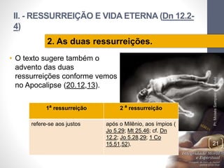 II. - RESSURREIÇÃO E VIDA ETERNA (Dn 12.2-
4)
• O texto sugere também o
advento das duas
ressurreições conforme vemos
no Apocalipse (20.12,13).
Pr.MoisésSampaiodePaula
21
2. As duas ressurreições.
1ª ressurreição 2 ª ressurreição
refere-se aos justos após o Milênio, aos ímpios (
Jo 5.29; Mt 25.46; cf. Dn
12.2; Jo 5.28,29; 1 Co
15.51,52).
 