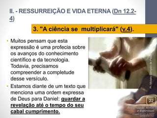II. - RESSURREIÇÃO E VIDA ETERNA (Dn 12.2-
4)
• Muitos pensam que esta
expressão é uma profecia sobre
os avanços do conhecimento
científico e da tecnologia.
Todavia, precisamos
compreender a completude
desse versículo.
• Estamos diante de um texto que
menciona uma ordem expressa
de Deus para Daniel: guardar a
revelação até o tempo do seu
cabal cumprimento.
Pr.MoisésSampaiodePaula
22
3. "A ciência se multiplicará" (v.4).
 
