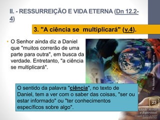 II. - RESSURREIÇÃO E VIDA ETERNA (Dn 12.2-
4)
• O Senhor ainda diz a Daniel
que "muitos correrão de uma
parte para outra", em busca da
verdade. Entretanto, "a ciência
se multiplicará".
Pr.MoisésSampaiodePaula
23
3. "A ciência se multiplicará" (v.4).
O sentido da palavra "ciência", no texto de
Daniel, tem a ver com o saber das coisas, "ser ou
estar informado" ou "ter conhecimentos
específicos sobre algo".
 