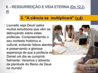 II. - RESSURREIÇÃO E VIDA ETERNA (Dn 12.2-
4)
• Louvado seja Deus! pelos
muitos estudiosos que vêm se
debruçando sobre estas
profecias. Compreendendo o
seu contexto histórico e
cultural, evitando falsos alardes
e preservando a gloriosa
esperança de que a profecia de
Daniel um dia se cumprirá
fielmente: Veremos o advento
da plenitude do Reino de Deus
no mundo!
Pr.MoisésSampaiodePaula
25
3. "A ciência se multiplicará" (v.4).
 