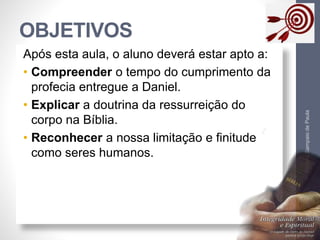 OBJETIVOS
Pr.MoisésSampaiodePaula
3
Após esta aula, o aluno deverá estar apto a:
• Compreender o tempo do cumprimento da
profecia entregue a Daniel.
• Explicar a doutrina da ressurreição do
corpo na Bíblia.
• Reconhecer a nossa limitação e finitude
como seres humanos.
 