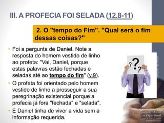 III. A PROFECIA FOI SELADA (12.8-11)
• Foi a pergunta de Daniel. Note a
resposta do homem vestido de linho
ao profeta: "Vai, Daniel, porque
estas palavras estão fechadas e
seladas até ao tempo do fim" (v.9).
• O profeta foi orientado pelo homem
vestido de linho a prosseguir a sua
peregrinação existencial porque a
profecia já fora "fechada" e "selada".
• E Daniel tinha de viver a vida sem a
informação requerida.
Pr.MoisésSampaiodePaula
31
2. O "tempo do Fim". "Qual será o fim
dessas coisas?"
 