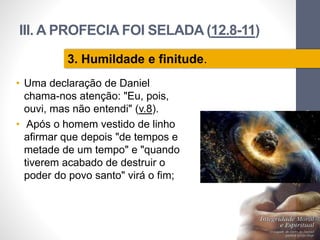 III. A PROFECIA FOI SELADA (12.8-11)
• Uma declaração de Daniel
chama-nos atenção: "Eu, pois,
ouvi, mas não entendi" (v.8).
• Após o homem vestido de linho
afirmar que depois "de tempos e
metade de um tempo" e "quando
tiverem acabado de destruir o
poder do povo santo" virá o fim;
Pr.MoisésSampaiodePaula
32
3. Humildade e finitude.
 