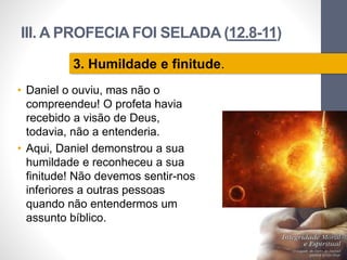 III. A PROFECIA FOI SELADA (12.8-11)
• Daniel o ouviu, mas não o
compreendeu! O profeta havia
recebido a visão de Deus,
todavia, não a entenderia.
• Aqui, Daniel demonstrou a sua
humildade e reconheceu a sua
finitude! Não devemos sentir-nos
inferiores a outras pessoas
quando não entendermos um
assunto bíblico.
Pr.MoisésSampaiodePaula
33
3. Humildade e finitude.
 