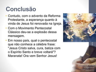 Conclusão
• Contudo, com o advento da Reforma
Protestante, a esperança quanto à
vinda de Jesus foi renovada na Igreja.
• Com o Movimento Pentecostal
Clássico deu-se a explosão dessa
mensagem.
• Em nosso país, qual o pentecostal
que não conhece a célebre frase:
"Jesus Cristo salva, cura, batiza com
o Espírito Santo e breve voltará"?
Maranata! Ora vem Senhor Jesus!
Pr.MoisésSampaiodePaula
39
 