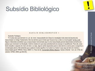 Subsídio Bibliológico
Pr.MoisésSampaiodePaula
40
A U X Í L I O B I B L I O G R Á F I C O I
Subsídio Teológico
"E muitos dos que dormem no pó da terra ressuscitarão (2). Essa é a revelação mais clara da doutrina da
ressurreição no Antigo Testamento. Ela nos lembra que é Cristo que 'trouxe à luz a vida e a incorrupção' (2 Tm 1.10).
Alguns intérpretes acreditam que a ressurreição mencionada aqui é uma ressurreição parcial relacionada somente aos
judeus que morreram na tribulação. Calvino insiste em que esse estreitamento do escopo é injustificável. Para ele, esse
texto ressalta o aspecto do mal e do bem, ou seja, alguns serão separados para a vida eterna e outros para a vergonha e
condenação eterna. Ele entende que a palavra muitos significa 'os muitos' ou 'todos' e que aqui se tem em mente a
ressurreição geral" (PRICE, Ross; GRAY, C. Paul (et al). Comentário Bíblico Beacon: Isaías a Daniel. 1.ed. vol. 4 Rio de
Janeiro: CPAD, 2005, pp.543-44).
 