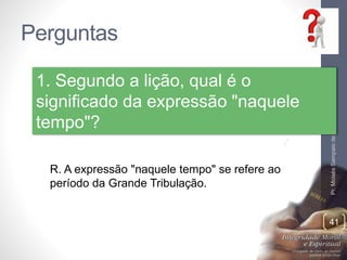 Perguntas
Pr.MoisésSampaiodePaula
41
1. Segundo a lição, qual é o
significado da expressão "naquele
tempo"?
R. A expressão "naquele tempo" se refere ao
período da Grande Tribulação.
 