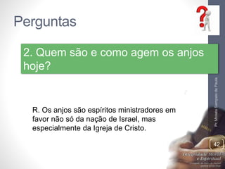 Perguntas
Pr.MoisésSampaiodePaula
42
2. Quem são e como agem os anjos
hoje?
R. Os anjos são espíritos ministradores em
favor não só da nação de Israel, mas
especialmente da Igreja de Cristo.
 