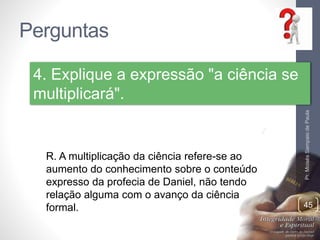 Perguntas
Pr.MoisésSampaiodePaula
45
4. Explique a expressão "a ciência se
multiplicará".
R. A multiplicação da ciência refere-se ao
aumento do conhecimento sobre o conteúdo
expresso da profecia de Daniel, não tendo
relação alguma com o avanço da ciência
formal.
 