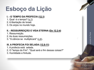 I. - O TEMPO DA PROFECIA (12.1)
1. Qual é o tempo? (v.1)
2. A libertação de Israel.
3. Os anjos no mundo hoje.
II. - RESSURREIÇÃO E VIDA ETERNA (Dn 12.2-4)
1. Ressurreição.
2. As duas ressurreições.
3. "A ciência se multiplicará" (v.4).
III. A PROFECIA FOI SELADA (12.8-11)
1. A profecia está selada.
2. O "tempo do Fim". "Qual será o fim dessas coisas?"
3. Humildade e finitude.
Esboço da Lição
Pr.MoisésSampaiodePaula
5
 