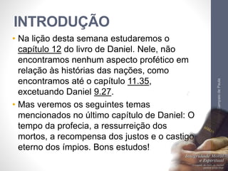 INTRODUÇÃO
• Na lição desta semana estudaremos o
capítulo 12 do livro de Daniel. Nele, não
encontramos nenhum aspecto profético em
relação às histórias das nações, como
encontramos até o capítulo 11.35,
excetuando Daniel 9.27.
• Mas veremos os seguintes temas
mencionados no último capítulo de Daniel: O
tempo da profecia, a ressurreição dos
mortos, a recompensa dos justos e o castigo
eterno dos ímpios. Bons estudos!
Pr.MoisésSampaiodePaula
7
 