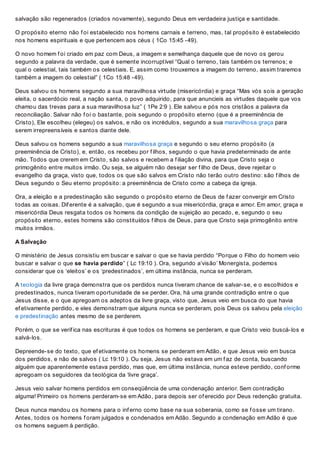 salvação são regenerados (criados novamente), segundo Deus em verdadeira justiça e santidade.
O propósito eterno não f oi estabelecido nos homens carnais e terreno, mas, tal propósito é estabelecido
nos homens espirituais e que pertencem aos céus ( 1Co 15:45 -49).
O novo homem f oi criado em paz com Deus, a imagem e semelhança daquele que de novo os gerou
segundo a palavra da verdade, que é semente incorruptível “Qual o terreno, tais também os terrenos; e
qual o celestial, tais também os celestiais. E, assim como trouxemos a imagem do terreno, assim traremos
também a imagem do celestial” ( 1Co 15:48 -49).
Deus salvou os homens segundo a sua maravilhosa virtude (misericórdia) e graça “Mas vós sois a geração
eleita, o sacerdócio real, a nação santa, o povo adquirido, para que anuncieis as virtudes daquele que vos
chamou das trevas para a sua maravilhosa luz” ( 1Pe 2:9 ). Ele salvou e pós nos cristãos a palavra da
reconciliação. Salvar não f oi o bastante, pois segundo o propósito eterno (que é a preeminência de
Cristo), Ele escolheu (elegeu) os salvos, e não os incrédulos, segundo a sua maravilhosa graça para
serem irrepreensíveis e santos diante dele.
Deus salvou os homens segundo a sua maravilhosa graça e segundo o seu eterno propósito (a
preeminência de Cristo), e, então, os recebeu por f ilhos, segundo o que havia predeterminado de ante
mão. Todos que crerem em Cristo, são salvos e recebem a f iliação divina, para que Cristo seja o
primogênito entre muitos irmão. Ou seja, se alguém não desejar ser f ilho de Deus, deve rejeitar o
evangelho da graça, visto que, todos os que são salvos em Cristo não terão outro destino: são f ilhos de
Deus segundo o Seu eterno propósito: a preeminência de Cristo como a cabeça da igreja.
Ora, a eleição e a predestinação são segundo o propósito eterno de Deus de f azer convergir em Cristo
todas as coisas. Dif erente é a salvação, que é segundo a sua misericórdia, graça e amor. Em amor, graça e
misericórdia Deus resgata todos os homens da condição de sujeição ao pecado, e, segundo o seu
propósito eterno, estes homens são constituídos f ilhos de Deus, para que Cristo seja primogênito entre
muitos irmãos.
A Salvação
O ministério de Jesus consistiu em buscar e salvar o que se havia perdido “Porque o Filho do homem veio
buscar e salvar o que se havia perdido” ( Lc 19:10 ). Ora, segundo a‘visão’ Monergista, podemos
considerar que os ‘eleitos’ e os ‘predestinados’, em última instância, nunca se perderam.
A teologia da livre graça demonstra que os perdidos nunca tiveram chance de salvar-se, e o escolhidos e
predestinados, nunca tiveram oportunidade de se perder. Ora, há uma grande contradição entre o que
Jesus disse, e o que apregoam os adeptos da livre graça, visto que, Jesus veio em busca do que havia
ef etivamente perdido, e eles demonstram que alguns nunca se perderam, pois Deus os salvou pela eleição
e predestinação antes mesmo de se perderem.
Porém, o que se verif ica nas escrituras é que todos os homens se perderam, e que Cristo veio buscá-los e
salvá-los.
Depreende-se do texto, que ef etivamente os homens se perderam em Adão, e que Jesus veio em busca
dos perdidos, e não de salvos ( Lc 19:10 ). Ou seja, Jesus não estava em um f az de conta, buscando
alguém que aparentemente estava perdido, mas que, em última instância, nunca esteve perdido, conf orme
apregoam os seguidores da teológica da ‘livre graça’.
Jesus veio salvar homens perdidos em conseqüência de uma condenação anterior. Sem contradição
alguma! Primeiro os homens perderam-se em Adão, para depois ser of erecido por Deus redenção gratuita.
Deus nunca mandou os homens para o inf erno como base na sua soberania, como se f osse um tirano.
Antes, todos os homens f oram julgados e condenados em Adão. Segundo a condenação em Adão é que
os homens seguem à perdição.
 