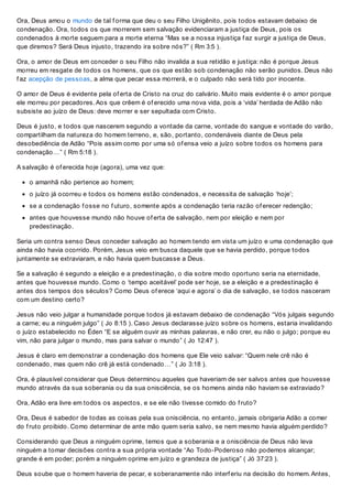 Ora, Deus amou o mundo de tal f orma que deu o seu Filho Unigênito, pois todos estavam debaixo de
condenação. Ora, todos os que morrerem sem salvação evidenciaram a justiça de Deus, pois os
condenados à morte seguem para a morte eterna “Mas se a nossa injustiça f az surgir a justiça de Deus,
que diremos? Será Deus injusto, trazendo ira sobre nós?” ( Rm 3:5 ).
Ora, o amor de Deus em conceder o seu Filho não invalida a sua retidão e justiça: não é porque Jesus
morreu em resgate de todos os homens, que os que estão sob condenação não serão punidos. Deus não
f az acepção de pessoas, a alma que pecar essa morrerá, e o culpado não será tido por inocente.
O amor de Deus é evidente pela of erta de Cristo na cruz do calvário. Muito mais evidente é o amor porque
ele morreu por pecadores. Aos que crêem é of erecido uma nova vida, pois a ‘vida’ herdada de Adão não
subsiste ao juízo de Deus: deve morrer e ser sepultada com Cristo.
Deus é justo, e todos que nascerem segundo a vontade da carne, vontade do sangue e vontade do varão,
compartilham da natureza do homem terreno, e, são, portanto, condenáveis diante de Deus pela
desobediência de Adão “Pois assim como por uma só of ensa veio a juízo sobre todos os homens para
condenação…” ( Rm 5:18 ).
A salvação é of erecida hoje (agora), uma vez que:
o amanhã não pertence ao homem;
o juízo já ocorreu e todos os homens estão condenados, e necessita de salvação ‘hoje’;
se a condenação f osse no f uturo, somente após a condenação teria razão of erecer redenção;
antes que houvesse mundo não houve of erta de salvação, nem por eleição e nem por
predestinação.
Seria um contra senso Deus conceder salvação ao homem tendo em vista um juízo e uma condenação que
ainda não havia ocorrido. Porém, Jesus veio em busca daquele que se havia perdido, porque todos
juntamente se extraviaram, e não havia quem buscasse a Deus.
Se a salvação é segundo a eleição e a predestinação, o dia sobre modo oportuno seria na eternidade,
antes que houvesse mundo. Como o ‘tempo aceitável’ pode ser hoje, se a eleição e a predestinação é
antes dos tempos dos séculos? Como Deus of erece ‘aqui e agora’ o dia de salvação, se todos nasceram
com um destino certo?
Jesus não veio julgar a humanidade porque todos já estavam debaixo de condenação “Vós julgais segundo
a carne; eu a ninguém julgo” ( Jo 8:15 ). Caso Jesus declarasse juízo sobre os homens, estaria invalidando
o juízo estabelecido no Éden “E se alguém ouvir as minhas palavras, e não crer, eu não o julgo; porque eu
vim, não para julgar o mundo, mas para salvar o mundo” ( Jo 12:47 ).
Jesus é claro em demonstrar a condenação dos homens que Ele veio salvar: “Quem nele crê não é
condenado, mas quem não crê já está condenado…” ( Jo 3:18 ).
Ora, é plausível considerar que Deus determinou aqueles que haveriam de ser salvos antes que houvesse
mundo através da sua soberania ou da sua onisciência, se os homens ainda não haviam se extraviado?
Ora, Adão era livre em todos os aspectos, e se ele não tivesse comido do f ruto?
Ora, Deus é sabedor de todas as coisas pela sua onisciência, no entanto, jamais obrigaria Adão a comer
do f ruto proibido. Como determinar de ante mão quem seria salvo, se nem mesmo havia alguém perdido?
Considerando que Deus a ninguém oprime, temos que a soberania e a onisciência de Deus não leva
ninguém a tomar decisões contra a sua própria vontade “Ao Todo-Poderoso não podemos alcançar;
grande é em poder; porém a ninguém oprime em juízo e grandeza de justiça” ( Jó 37:23 ).
Deus soube que o homem haveria de pecar, e soberanamente não interf eriu na decisão do homem. Antes,
 