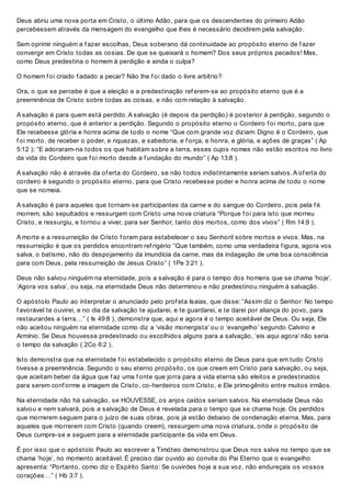 Deus abriu uma nova porta em Cristo, o último Adão, para que os descendentes do primeiro Adão
percebessem através da mensagem do evangelho que lhes é necessário decidirem pela salvação.
Sem oprimir ninguém a f azer escolhas, Deus soberano dá continuidade ao propósito eterno de f azer
convergir em Cristo todas as cosias. De que se queixará o homem? Dos seus próprios pecados! Mas,
como Deus predestina o homem à perdição e ainda o culpa?
O homem f oi criado f adado a pecar? Não lhe f oi dado o livre arbítrio?
Ora, o que se percebe é que a eleição e a predestinação ref erem-se ao propósito eterno que é a
preeminência de Cristo sobre todas as coisas, e não com relação à salvação.
A salvação é para quem está perdido. A salvação (é depois da perdição) é posterior à perdição, segundo o
propósito eterno, que é anterior a perdição. Segundo o propósito eterno o Cordeiro f oi morto, para que
Ele recebesse glória e honra acima de todo o nome “Que com grande voz diziam: Digno é o Cordeiro, que
f oi morto, de receber o poder, e riquezas, e sabedoria, e f orça, e honra, e glória, e ações de graças” ( Ap
5:12 ); “E adoraram-na todos os que habitam sobre a terra, esses cujos nomes não estão escritos no livro
da vida do Cordeiro que f oi morto desde a f undação do mundo” ( Ap 13:8 ).
A salvação não é através da of erta do Cordeiro, se não todos indistintamente seriam salvos. A of erta do
cordeiro é segundo o propósito eterno, para que Cristo recebesse poder e honra acima de todo o nome
que se nomeia.
A salvação é para aqueles que tornam-se participantes da carne e do sangue do Cordeiro, pois pela f é
morrem, são sepultados e ressurgem com Cristo uma nova criatura “Porque f oi para isto que morreu
Cristo, e ressurgiu, e tornou a viver, para ser Senhor, tanto dos mortos, como dos vivos” ( Rm 14:9 ).
A morte e a ressurreição de Cristo f oram para estabelecer o seu Senhoril sobre mortos e vivos. Mas, na
ressurreição é que os perdidos encontram ref rigério “Que também, como uma verdadeira f igura, agora vos
salva, o batismo, não do despojamento da imundícia da carne, mas da indagação de uma boa consciência
para com Deus, pela ressurreição de Jesus Cristo” ( 1Pe 3:21 ).
Deus não salvou ninguém na eternidade, pois a salvação é para o tempo dos homens que se chama ‘hoje’.
‘Agora vos salva’, ou seja, na eternidade Deus não determinou e não predestinou ninguém à salvação.
O apóstolo Paulo ao interpretar o anunciado pelo prof eta Isaias, que disse: “Assim diz o Senhor: No tempo
f avorável te ouvirei, e no dia da salvação te ajudarei, e te guardarei, e te darei por aliança do povo, para
restaurardes a terra…” ( Is 49:8 ), demonstra que, aqui e agora é o tempo aceitável de Deus. Ou seja, Ele
não aceitou ninguém na eternidade como diz a ‘visão monergista’ ou o ‘evangelho’ segundo Calvino e
Armínio. Se Deus houvesse predestinado ou escolhidos alguns para a salvação, ‘eis aqui agora’ não seria
o tempo da salvação ( 2Co 6:2 ).
Isto demonstra que na eternidade f oi estabelecido o propósito eterno de Deus para que em tudo Cristo
tivesse a preeminência. Segundo o seu eterno propósito, os que creem em Cristo para salvação, ou seja,
que aceitam beber da água que f az uma f onte que jorra para a vida eterna são eleitos e predestinados
para serem conf orme a imagem de Cristo, co-herdeiros com Cristo, e Ele primogênito entre muitos irmãos.
Na eternidade não há salvação, se HOUVESSE, os anjos caídos seriam salvos. Na eternidade Deus não
salvou e nem salvará, pois a salvação de Deus é revelada para o tempo que se chama hoje. Os perdidos
que morrerem seguem para o juízo de suas obras, pois já estão debaixo de condenação eterna. Mas, para
aqueles que morrerem com Cristo (quando creem), ressurgem uma nova criatura, onde o propósito de
Deus cumpre-se e seguem para a eternidade participante da vida em Deus.
É por isso que o apóstolo Paulo ao escrever a Timóteo demonstrou que Deus nos salva no tempo que se
chama ‘hoje’, no momento aceitável. É preciso dar ouvido ao convite do Pai Eterno que o evangelho
apresenta: “Portanto, como diz o Espírito Santo: Se ouvirdes hoje a sua voz, não endureçais os vossos
corações…” ( Hb 3:7 ).
 
