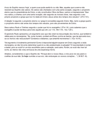 A voz do Espírito ressoa ‘hoje’, e quem ouve pode aceitá-lo ou não. Mas, aqueles que ouvem e não
resistem ao Espírito são salvos. Os salvos são chamados com uma santa vocação, segundo o propósito
eterno que é a preeminência de Cristo, e são constituídos f ilhos de Deus, santos e irrepreensíveis “Que
nos salvou, e chamou com uma santa vocação; não segundo as nossas obras, mas segundo o seu
próprio propósito e graça que nos f oi dada em Cristo Jesus antes dos tempos dos séculos” ( 2Tm 1:9 ).
A ‘eleição’ é segundo o propósito eterno e a ‘graça’ é concedida segundo Cristo. Mas, tanto a graça quanto
o propósito eterno são antes dos tempos dos séculos, pois são provenientes de Cristo.
Deus salvou Paulo e Timóteo segundo o poder que há no evangelho ( 2Tm 1:8 ), pois sabemos que o
evangelho é poder de Deus para todo aquele que crê ( Jo 1:12 ; Rm 1:16 ; 1Co 1:24 ).
O apóstolo Paulo apresentou um argumento aos que não criam na ressurreição dos mortos, que também é
válida para os monergistas: “Se, como homem, combati em Éf eso contra as bestas, que me aproveita isso,
se os mortos não ressuscitam? Comamos e bebamos, que amanhã morreremos” ( 1Co 15:19 ).
Tal argumento é totalmente pertinente! Como é impossível alguém esperar em Cristo segundo a visão
monergista, se não há como determinar quem é ou não predestinado à salvação? O recomendado é comer
e beber, pois se você f or um dos escolhidos para a salvação, será salvo. Porém, se você não tiver tal
sorte, ao menos não viveu em busca de uma esperança morta.
Amados, consideremos o que o Espírito diz: “Porque ele é o nosso Deus, e nós povo do seu pasto e
ovelhas da sua mão. Se hoje ouvirdes a sua voz, não endureçais os vossos corações…” ( Sl 95:7 -8).
 