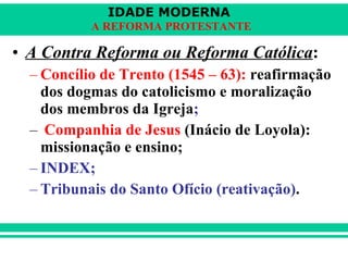 A Contra Reforma ou Reforma Católica : Concílio de Trento (1545 – 63):  reafirmação dos dogmas do catolicismo e moralização dos membros da Igreja ; Companhia de Jesus  (Inácio de Loyola): missionação e ensino;   INDEX; Tribunais do Santo Ofício (reativação) .   