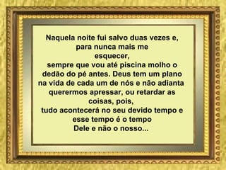 Naquela noite fui salvo duas vezes e, para nunca mais me esquecer, sempre que vou até piscina molho o dedão do pé antes. Deus tem um plano na vida de cada um de nós e não adianta  querermos apressar, ou retardar as coisas, pois,  tudo acontecerá no seu devido tempo e esse tempo é o tempo Dele e não o nosso...   