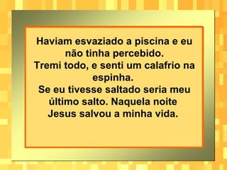 Haviam esvaziado a piscina e eu não tinha percebido. Tremi todo, e senti um calafrio na espinha.  Se eu tivesse saltado seria meu último salto. Naquela noite  Jesus salvou a minha vida.   