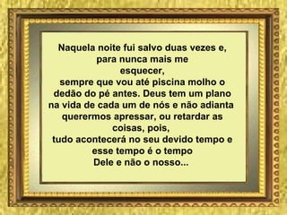 Naquela noite fui salvo duas vezes e, para nunca mais me esquecer, sempre que vou até piscina molho o dedão do pé antes. Deus tem um plano na vida de cada um de nós e não adianta  querermos apressar, ou retardar as coisas, pois,  tudo acontecerá no seu devido tempo e esse tempo é o tempo Dele e não o nosso...   