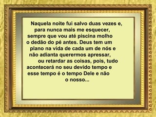 Naquela noite fui salvo duas vezes e,
para nunca mais me esquecer,
sempre que vou até piscina molho
o dedão do pé antes. Deus tem um
plano na vida de cada um de nós e
não adianta querermos apressar,
ou retardar as coisas, pois, tudo
acontecerá no seu devido tempo e
esse tempo é o tempo Dele e não
o nosso...
 