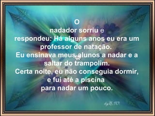 O
nadador sorriu e
respondeu: Há alguns anos eu era um
professor de natação.
Eu ensinava meus alunos a nadar e a
saltar do trampolim.
Certa noite, eu não conseguia dormir,
e fui até a piscina
para nadar um pouco.
 