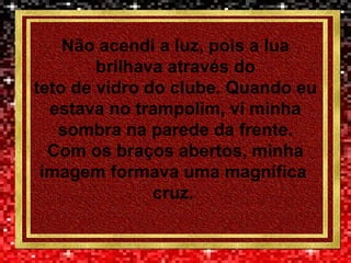 Não acendi a luz, pois a lua
brilhava através do
teto de vidro do clube. Quando eu
estava no trampolim, vi minha
sombra na parede da frente.
Com os braços abertos, minha
imagem formava uma magnífica
cruz.
 
