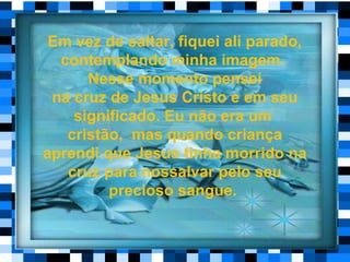 Em vez de saltar, fiquei ali parado,
contemplando minha imagem.
Nesse momento pensei
na cruz de Jesus Cristo e em seu
significado. Eu não era um
cristão, mas quando criança
aprendi que Jesus tinha morrido na
cruz para nossalvar pelo seu
precioso sangue.
 