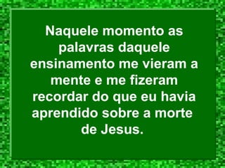 Naquele momento as
palavras daquele
ensinamento me vieram a
mente e me fizeram
recordar do que eu havia
aprendido sobre a morte
de Jesus.
 