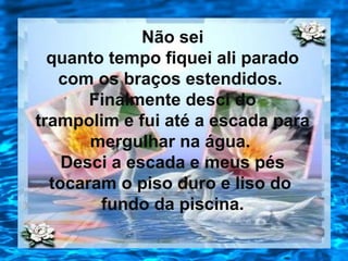 Não sei
quanto tempo fiquei ali parado
com os braços estendidos.
Finalmente desci do
trampolim e fui até a escada para
mergulhar na água.
Desci a escada e meus pés
tocaram o piso duro e liso do
fundo da piscina.
 