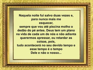 Naquela noite fui salvo duas vezes e,
          para nunca mais me
               esquecer,
  sempre que vou até piscina molho o
 dedão do pé antes. Deus tem um plano
na vida de cada um de nós e não adianta
   querermos apressar, ou retardar as
              coisas, pois,
tudo acontecerá no seu devido tempo e
         esse tempo é o tempo
          Dele e não o nosso...
 