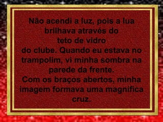 Não acendi a luz, pois a lua
       brilhava através do
           teto de vidro
 do clube. Quando eu estava no
 trampolim, vi minha sombra na
        parede da frente.
 Com os braços abertos, minha
imagem formava uma magnífica
               cruz.
 