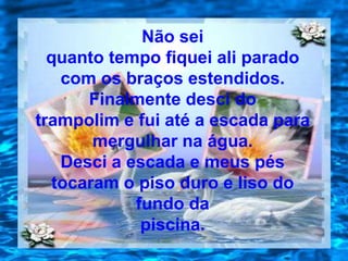 Não sei
  quanto tempo fiquei ali parado
    com os braços estendidos.
       Finalmente desci do
trampolim e fui até a escada para
        mergulhar na água.
    Desci a escada e meus pés
   tocaram o piso duro e liso do
             fundo da
              piscina.
 