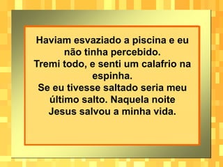 Haviam esvaziado a piscina e eu
       não tinha percebido.
Tremi todo, e senti um calafrio na
             espinha.
 Se eu tivesse saltado seria meu
   último salto. Naquela noite
   Jesus salvou a minha vida.
 