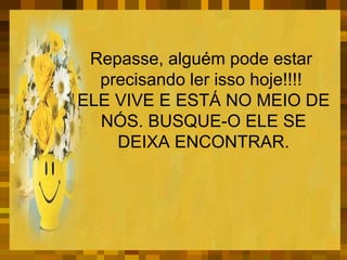 Repasse, alguém pode estar  precisando ler isso hoje!!!!   ELE VIVE E ESTÁ NO MEIO DE NÓS. BUSQUE-O ELE SE DEIXA ENCONTRAR. 